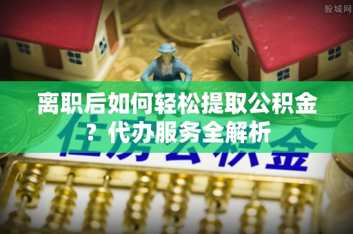 榆社离职后如何轻松提取公积金？代办服务全解析