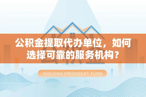 榆社公积金提取代办单位，如何选择可靠的服务机构？