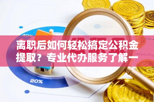榆社离职后如何轻松搞定公积金提取？专业代办服务了解一下