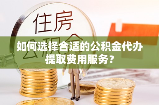 榆社如何选择合适的公积金代办提取费用服务？