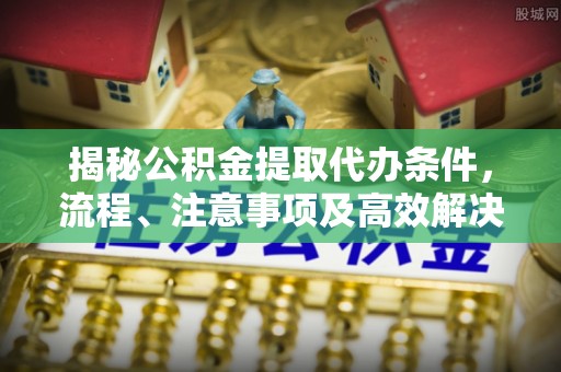 榆社揭秘公积金提取代办条件，流程、注意事项及高效解决方案