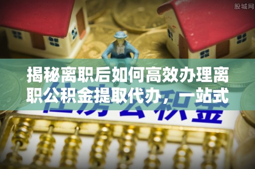 榆社揭秘离职后如何高效办理离职公积金提取代办，一站式服务全解析