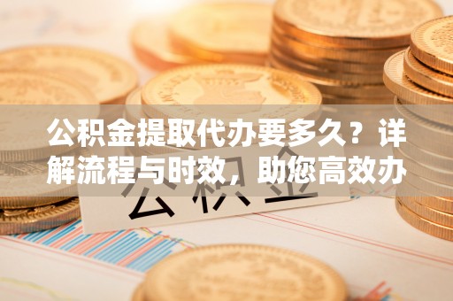 榆社公积金提取代办要多久？详解流程与时效，助您高效办理