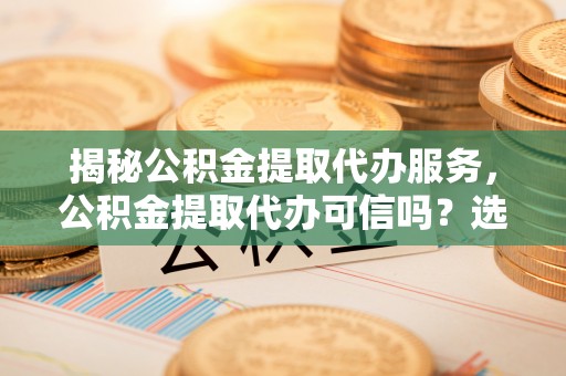 榆社揭秘公积金提取代办服务，公积金提取代办可信吗？选择前你需要知道的真相