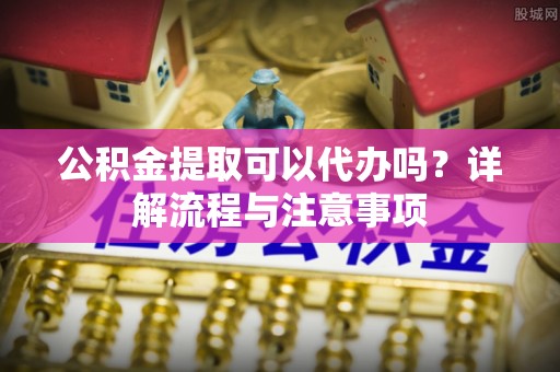 榆社公积金提取可以代办吗？详解流程与注意事项
