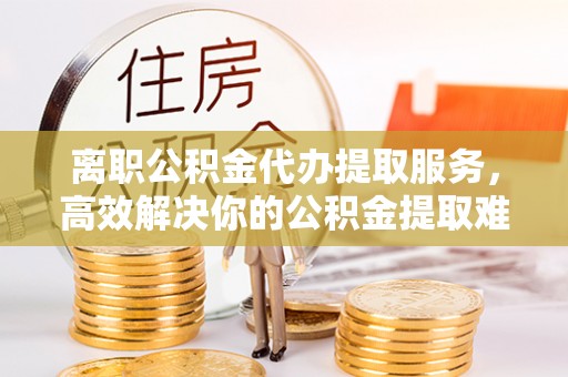 榆社离职公积金代办提取服务，高效解决你的公积金提取难题