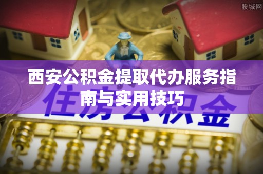 榆社西安公积金提取代办服务指南与实用技巧