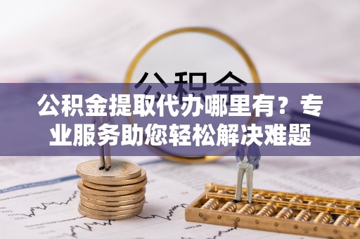 榆社公积金提取代办哪里有？专业服务助您轻松解决难题
