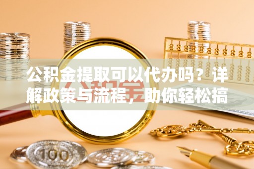 榆社公积金提取可以代办吗？详解政策与流程，助你轻松搞定！
