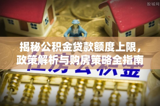 榆社揭秘公积金贷款额度上限，政策解析与购房策略全指南