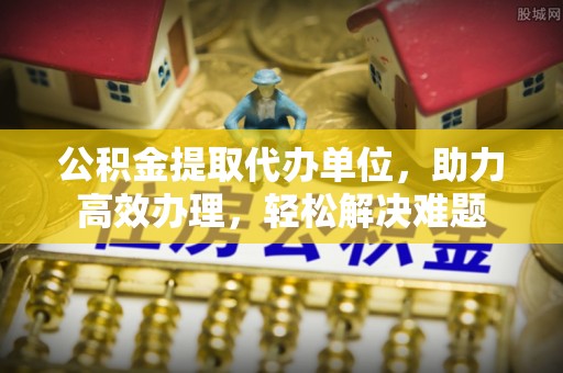 榆社公积金提取代办单位，助力高效办理，轻松解决难题