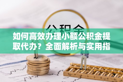 榆社如何高效办理小额公积金提取代办？全面解析与实用指南