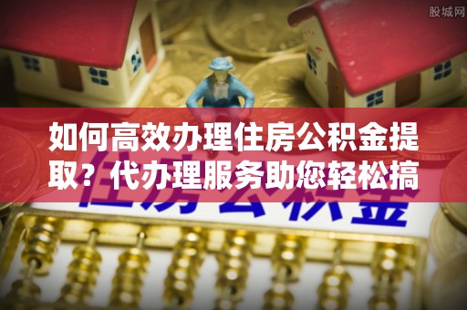 榆社如何高效办理住房公积金提取？代办理服务助您轻松搞定