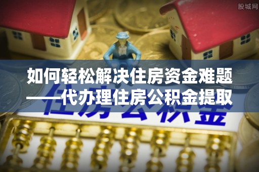 榆社如何轻松解决住房资金难题——代办理住房公积金提取服务详解