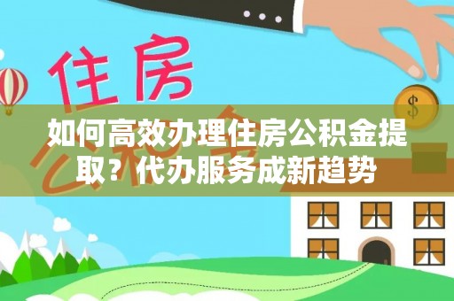 榆社如何高效办理住房公积金提取？代办服务成新趋势