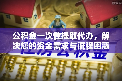 榆社公积金一次性提取代办，解决您的资金需求与流程困惑