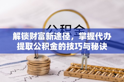 榆社解锁财富新途径，掌握代办提取公积金的技巧与秘诀