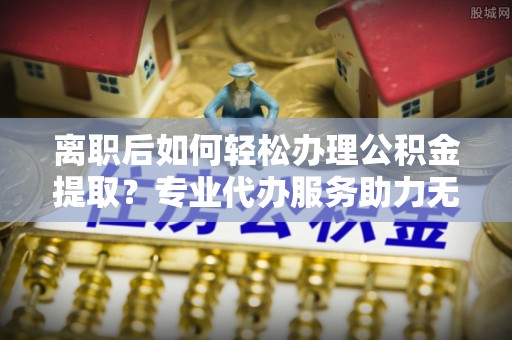 榆社离职后如何轻松办理公积金提取？专业代办服务助力无忧