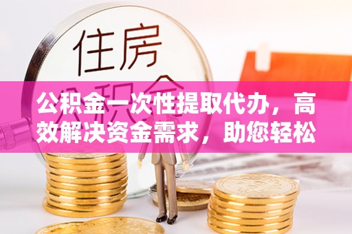 榆社公积金一次性提取代办，高效解决资金需求，助您轻松应对生活难题