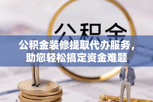 榆社公积金装修提取代办服务，助您轻松搞定资金难题