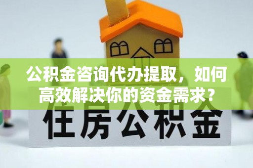 榆社公积金咨询代办提取，如何高效解决你的资金需求？