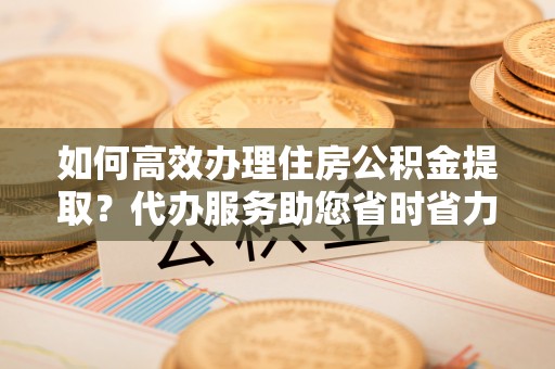 榆社如何高效办理住房公积金提取？代办服务助您省时省力