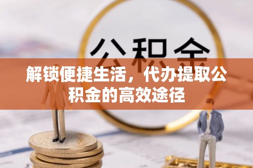 榆社解锁便捷生活，代办提取公积金的高效途径