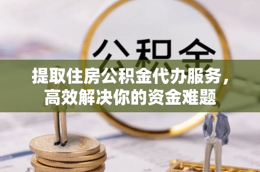 榆社提取住房公积金代办服务，高效解决你的资金难题