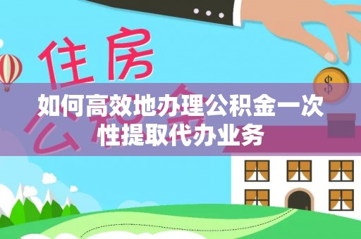 榆社如何高效地办理公积金一次性提取代办业务
