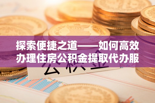 榆社探索便捷之道——如何高效办理住房公积金提取代办服务