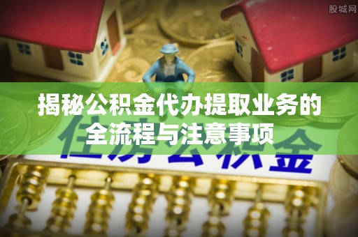 榆社揭秘公积金代办提取业务的全流程与注意事项