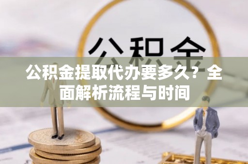 榆社公积金提取代办要多久？全面解析流程与时间